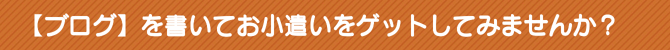 【ブログ】を書いてお小遣いをゲットしてみませんか? 【ブログ】を書いてお小遣いをゲットしてみませんか?