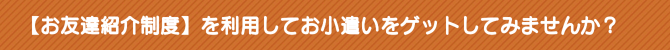 【お友達紹介制度】を利用してお小遣いをゲットしてみませんか? 【お友達紹介制度】を利用してお小遣いをゲットしてみませんか?